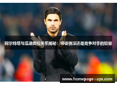 阿尔特塔与瓜迪奥拉关系揭秘：师徒情深还是竞争对手的较量