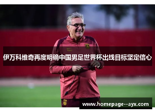 伊万科维奇再度明确中国男足世界杯出线目标坚定信心 伊万科维奇再度明确中国男足世界杯出线目标坚定信心