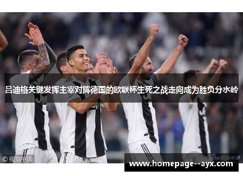 吕迪格关键发挥主宰对阵德国的欧联杯生死之战走向成为胜负分水岭
