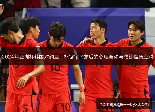 2024年亚洲杯韩国对约旦,朴镕宇乌龙后的心理波动与教练临场应对 2024年亚洲杯韩国对约旦,朴镕宇乌龙后的心理波动与教练临场应对